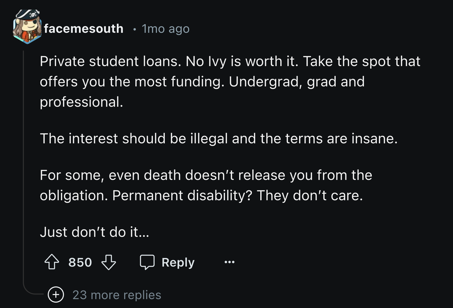 screenshot - facemesouth . 1mo ago Private student loans. No Ivy is worth it. Take the spot that offers you the most funding. Undergrad, grad and professional. The interest should be illegal and the terms are insane. For some, even death doesn't release y